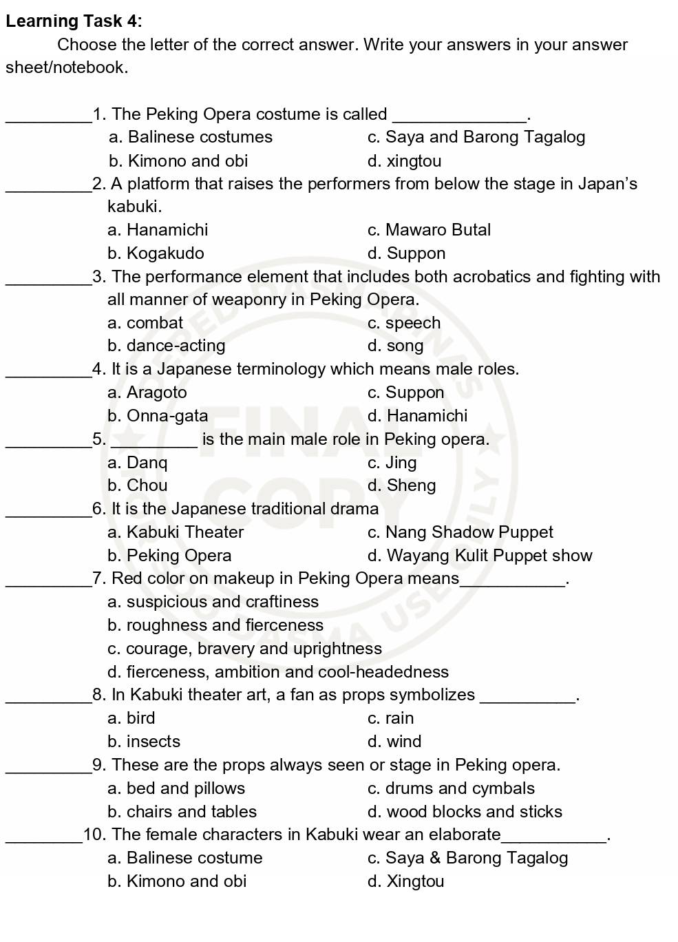 Learning Task 4:
Choose the letter of the correct answer. Write your answers in your answer
sheet/notebook.
_1. The Peking Opera costume is called_
a. Balinese costumes c. Saya and Barong Tagalog
b. Kimono and obi d. xingtou
_2. A platform that raises the performers from below the stage in Japan's
kabuki.
a. Hanamichi c. Mawaro Butal
b. Kogakudo d. Suppon
_3. The performance element that includes both acrobatics and fighting with
all manner of weaponry in Peking Opera.
a. combat c. speech
b. dance-acting d. song
_4. It is a Japanese terminology which means male roles.
a. Aragoto c. Suppon
b. Onna-gata d. Hanamichi
_5._ is the main male role in Peking opera.
a. Danq c. Jing
b. Chou d. Sheng
_6. It is the Japanese traditional drama
a. Kabuki Theater c. Nang Shadow Puppet
b. Peking Opera d. Wayang Kulit Puppet show
_7. Red color on makeup in Peking Opera means_
a. suspicious and craftiness
b. roughness and fierceness
c. courage, bravery and uprightness
d. fierceness, ambition and cool-headedness
_8. In Kabuki theater art, a fan as props symbolizes_
a. bird c. rain
b. insects d. wind
_9. These are the props always seen or stage in Peking opera.
a. bed and pillows c. drums and cymbals
b. chairs and tables d. wood blocks and sticks
_
_10. The female characters in Kabuki wear an elaborate
a. Balinese costume c. Saya & Barong Tagalog
b. Kimono and obi d. Xingtou