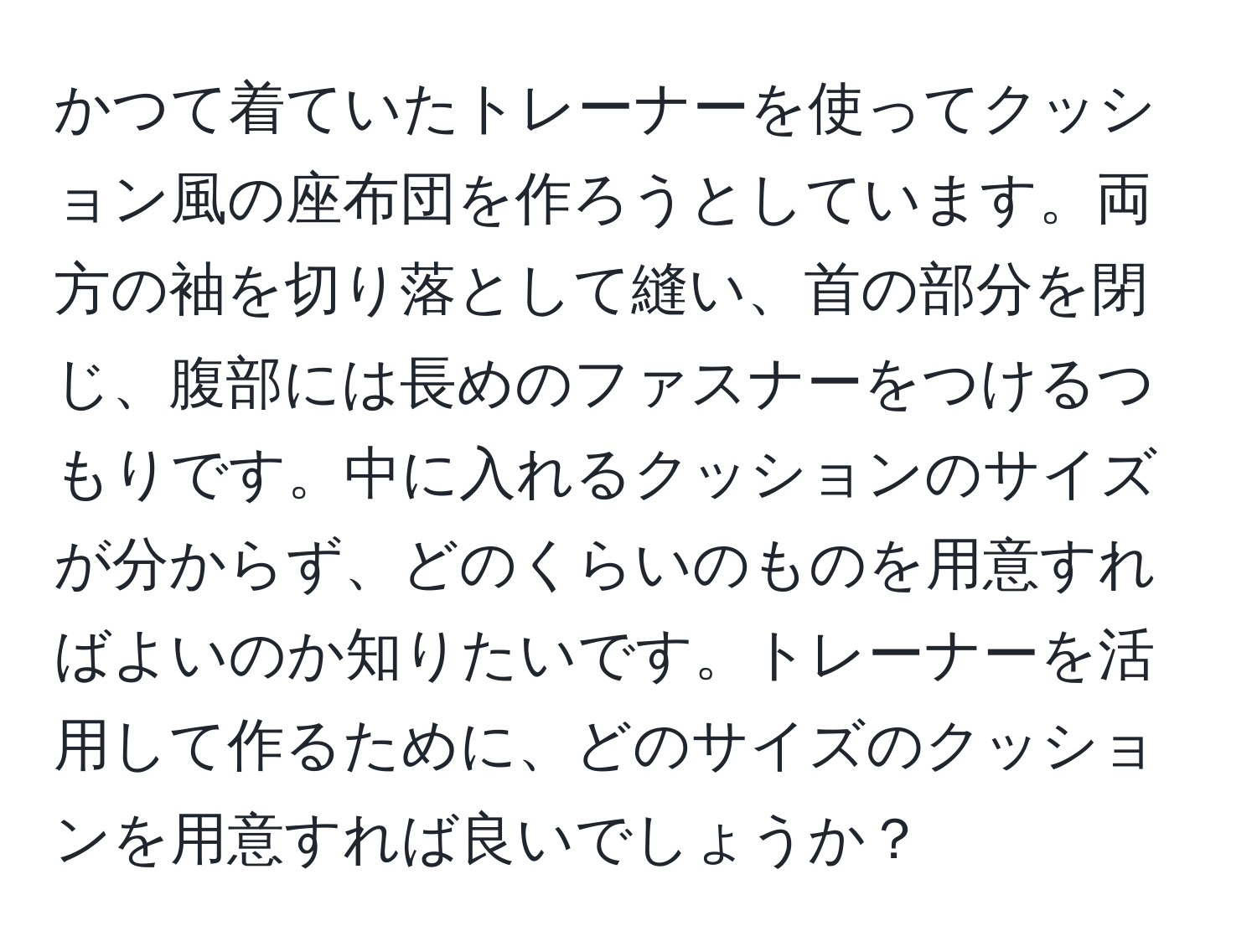 かつて着ていたトレーナーを使ってクッション風の座布団を作ろうとしています。両方の袖を切り落として縫い、首の部分を閉じ、腹部には長めのファスナーをつけるつもりです。中に入れるクッションのサイズが分からず、どのくらいのものを用意すればよいのか知りたいです。トレーナーを活用して作るために、どのサイズのクッションを用意すれば良いでしょうか？