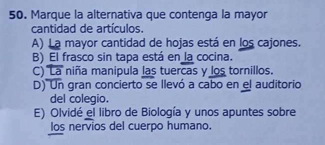 Marque la alternativa que contenga la mayor
cantidad de artículos.
A) La mayor cantidad de hojas está en los cajones.
B) El frasco sin tapa está en la cocina.
C) La niña manipula las tuercas y los tornillos.
D) Un gran concierto se llevó a cabo en el auditorio
del colegio.
E) Olvidé el libro de Biología y unos apuntes sobre
los nervios del cuerpo humano.