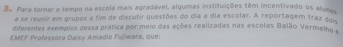 Para tornar o tempo na escola mais agradável, algumas instituições têm incentivado os alunos 
a se reunir em grupos a fim de discutir questões do dia a dia escolar. A reportagem traz dois 
diferentes exemplos dessa prática por meio das ações realizadas nas escolas Balão Vermelho e 
EMEF Professora Daisy Amadio Fujiwara, que: