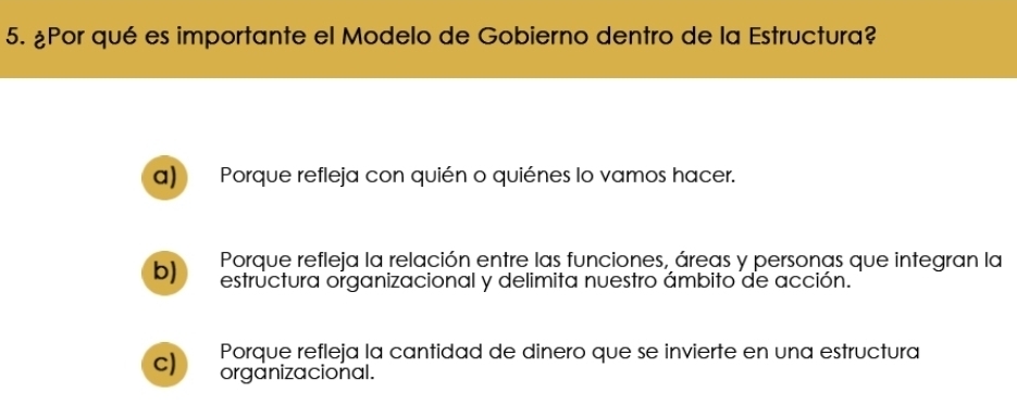 ¿Por qué es importante el Modelo de Gobierno dentro de la Estructura?
a) Porque refleja con quién o quiénes lo vamos hacer.
b) Porque refleja la relación entre las funciones, áreas y personas que integran la
estructura organizacional y delimita nuestro ámbito de acción.
c) Porque refleja la cantidad de dinero que se invierte en una estructura
organizacional.