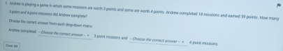 Andrew is playing a game in which some missions are worth 3 points and some are worth 4 points. Andrew completed 18 missions and eamed 59 points. How many
3 point and 4 -pairm messions did Andrew complete? 
Choose the comect snower from each drop down menu. 
Andrew sompleted - Choose the corrert answer - = I pointmissions and - Choose the conect answer - π 4 point missions 
Claur All