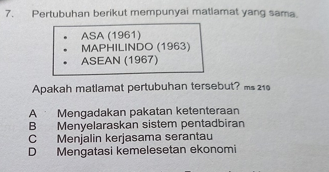 Pertubuhan berikut mempunyai matlamat yang sama.
ASA (1961)
MAPHILINDO (1963)
ASEAN (1967)
Apakah matlamat pertubuhan tersebut? ms 210
A Mengadakan pakatan ketenteraan
B Menyelaraskan sistem pentadbiran
C Menjalin kerjasama serantau
D Mengatasi kemelesetan ekonomi