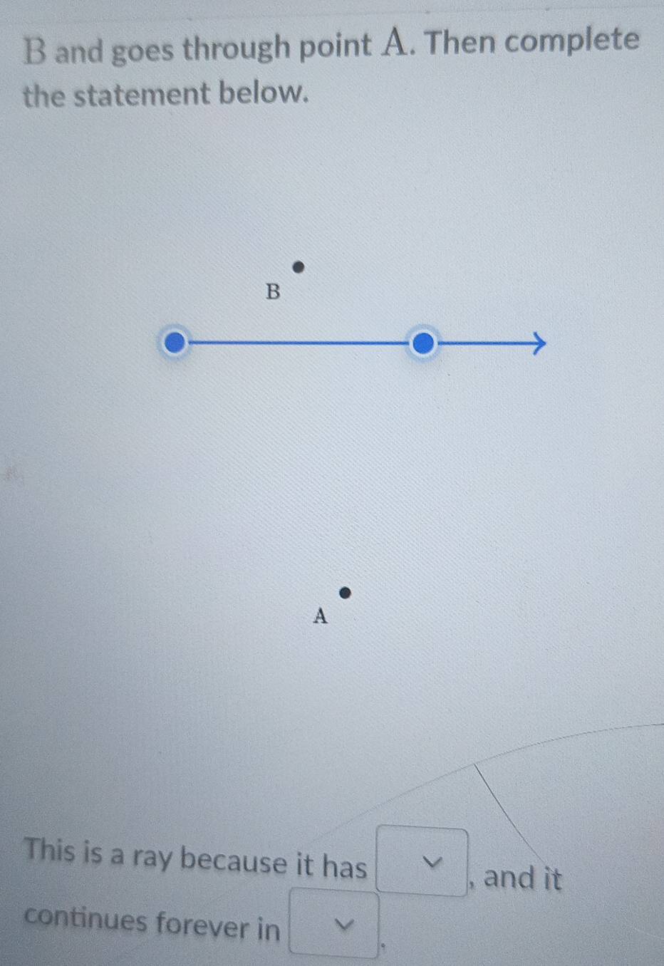 and goes through point A. Then complete 
the statement below. 
B 
A 
This is a ray because it has □ , and it 
continues forever in v|.