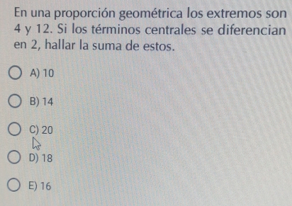 En una proporción geométrica los extremos son
4 y 12. Si los términos centrales se diferencian
en 2, hallar la suma de estos.
A) 10
B) 14
C) 20
D) 18
E) 16