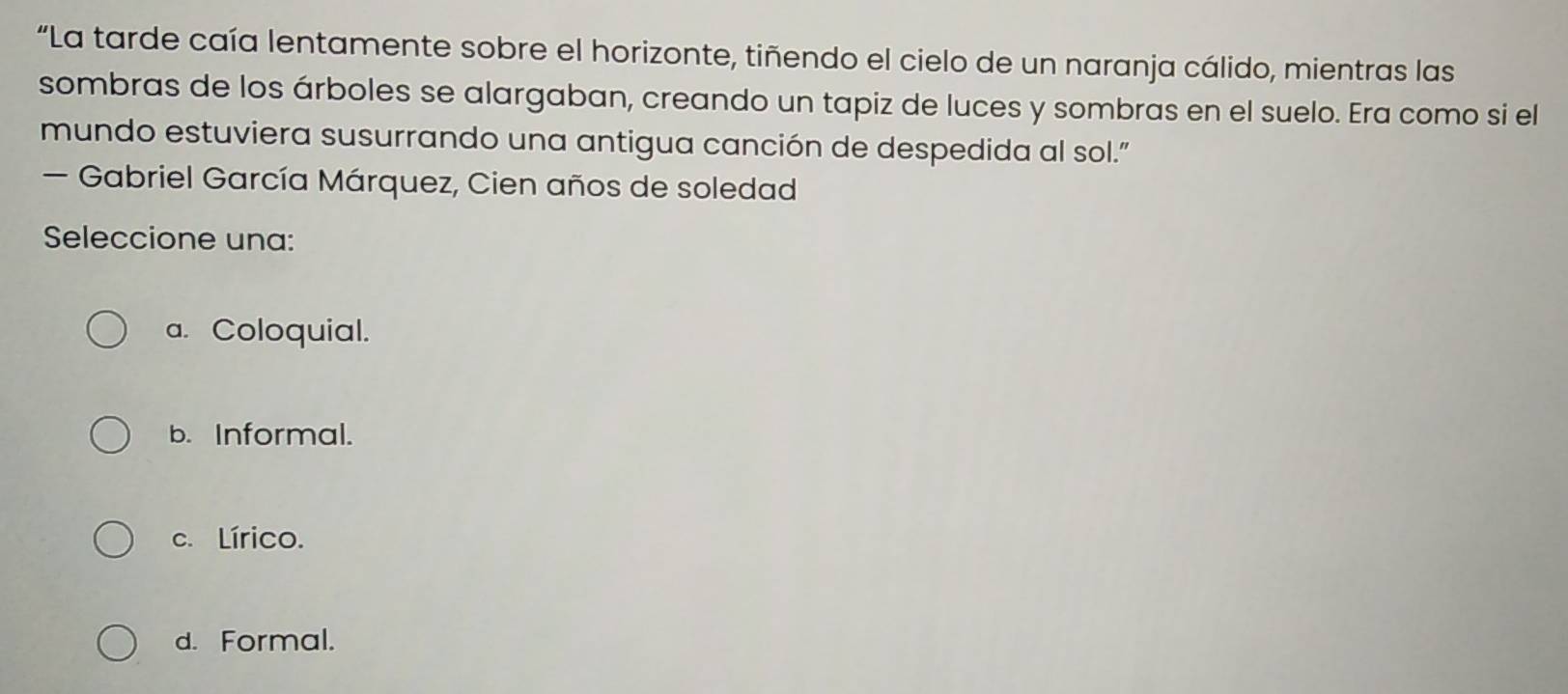 “La tarde caía lentamente sobre el horizonte, tiñendo el cielo de un naranja cálido, mientras las
sombras de los árboles se alargaban, creando un tapiz de luces y sombras en el suelo. Era como si el
mundo estuviera susurrando una antigua canción de despedida al sol.”
— Gabriel García Márquez, Cien años de soledad
Seleccione una:
a. Coloquial.
b. Informal.
c. Lírico.
d. Formal.