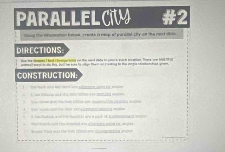 PARALLELCT #2 
Dong the information below, create a map of parallel city on the next slide 
DIRECTIONS: 
Use the shapes / texd / Image fools on the next stide to place each location. There are MULTTPLE 
comect ways to do this. Just be sure to align them according to the angle relationships given, 
CONSTRUCTION: 
1 the lask and kad seat see giternete tnter for angles 
2. A Goe Station and the Pom Colon ane sertionl aegles 
1 Your how sd the lost filios are conmseutive inlctier angles 
A toos housh ad the Pack ane alternato satarior wegiee 
A tas ftation, and the Rospital are a pate of mipplementary waglen 
s the Casish and the sbepited are alternate eat sor angler 
Burgest Ring and the fost 02tiss are corresponding ongles 
Gancaße Gan