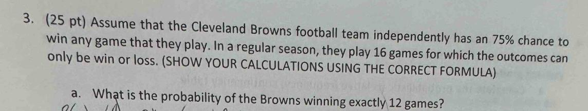 Assume that the Cleveland Browns football team independently has an 75% chance to 
win any game that they play. In a regular season, they play 16 games for which the outcomes can 
only be win or loss. (SHOW YOUR CALCULATIONS USING THE CORRECT FORMULA) 
a. What is the probability of the Browns winning exactly 12 games?