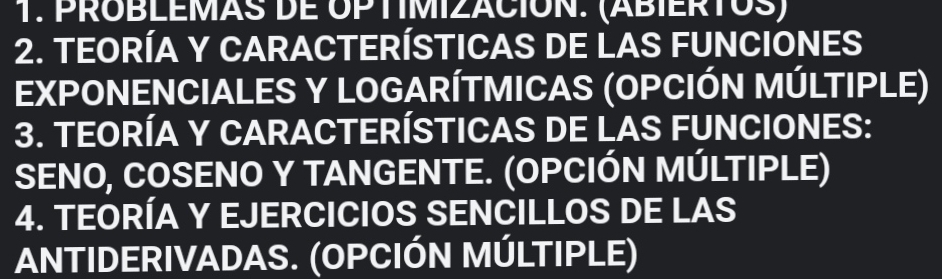 PROBLEMAS DE OPTIMIZACION. (ABIERTOS) 
2. TEORÍA Y CARACTERÍSTICAS DE LAS FUNCIONES 
EXPONENCIALES Y LOGARÍTMICAS (OPCIÓN MÚLTIPLE) 
3. TEORÍA Y CARACTERÍSTICAS DE LAS FUNCIONES: 
SENO, COSENO Y TANGENTE. (OPCIÓN MÚLTIPLE) 
4. TEORÍA Y EJERCICIOS SENCILLOS DE LAS 
ANTIDERIVADAS. (OPCIÓN MÚLTIPLE)