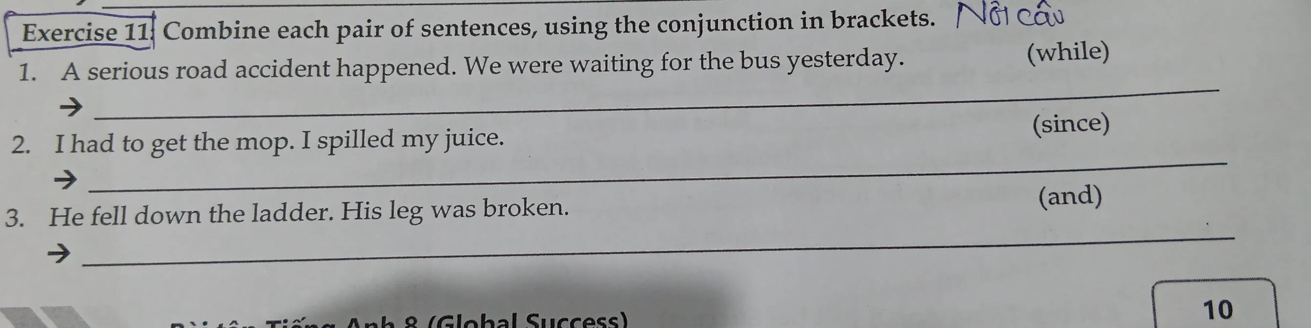 Combine each pair of sentences, using the conjunction in brackets. 
1. A serious road accident happened. We were waiting for the bus yesterday. (while) 
_ 
_ 
(since) 
_ 
2. I had to get the mop. I spilled my juice. 
_ 
3. He fell down the ladder. His leg was broken. (and) 
8 (Global Success) 
10