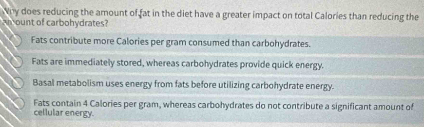 Why does reducing the amount of fat in the diet have a greater impact on total Calories than reducing the
am ount of carbohydrates?
Fats contribute more Calories per gram consumed than carbohydrates.
Fats are immediately stored, whereas carbohydrates provide quick energy.
Basal metabolism uses energy from fats before utilizing carbohydrate energy.
Fats contain 4 Calories per gram, whereas carbohydrates do not contribute a significant amount of
cellular energy.