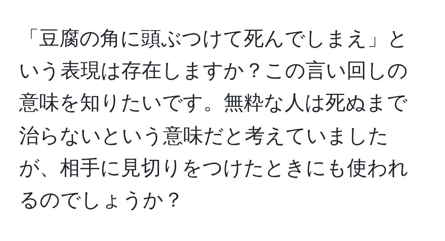 「豆腐の角に頭ぶつけて死んでしまえ」という表現は存在しますか？この言い回しの意味を知りたいです。無粋な人は死ぬまで治らないという意味だと考えていましたが、相手に見切りをつけたときにも使われるのでしょうか？