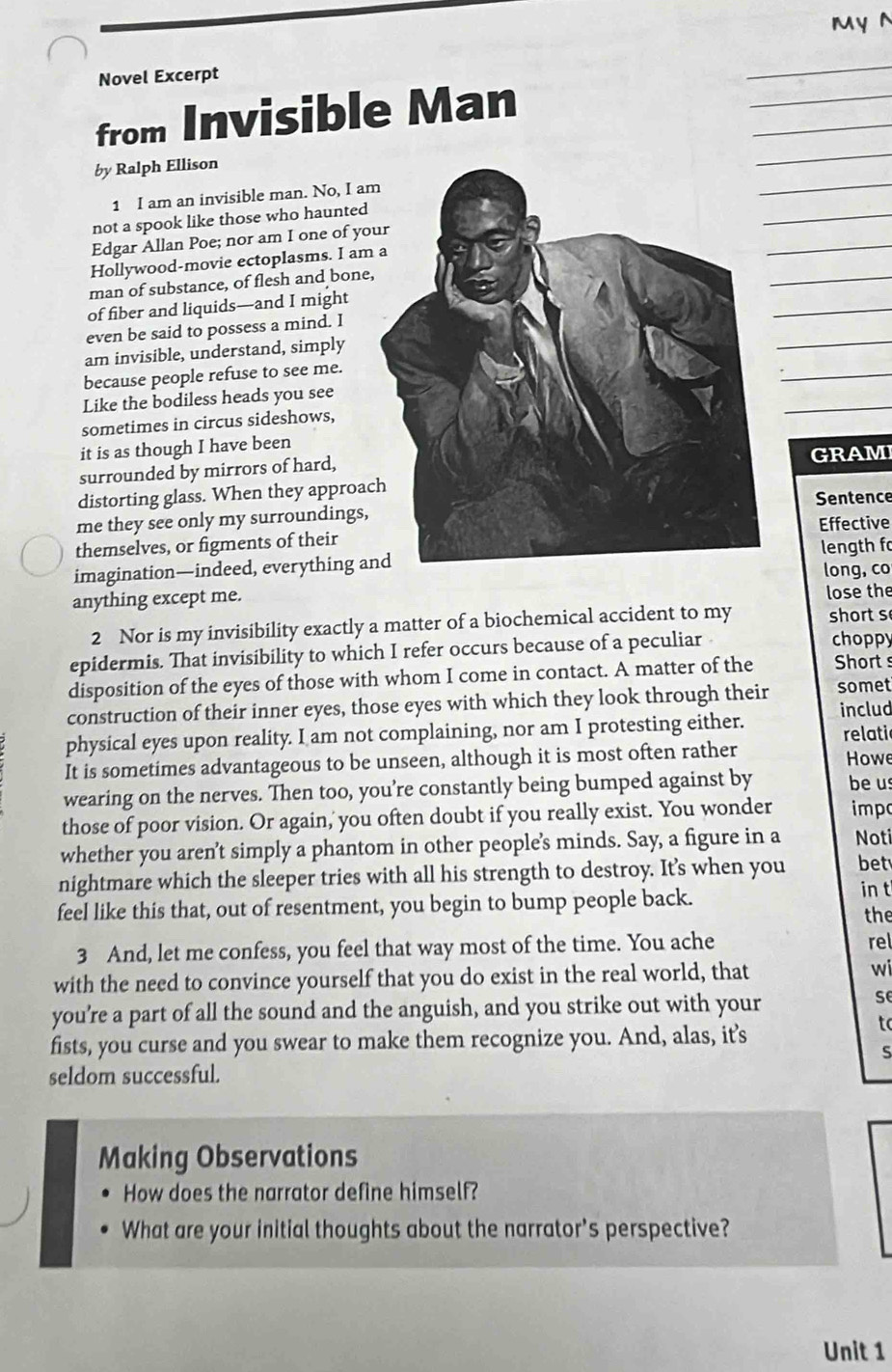 MyN
_
_
Novel Excerpt
_
_
from Invisible Man
_
by Ralph Ellison
_
1 I am an invisible man. No, I a
_
not a spook like those who haunted
Edgar Allan Poe; nor am I one of yo
_
Hollywood-movie ectoplasms. I am
_
man of substance, of flesh and bone
of fiber and liquids—and I might
_
even be said to possess a mind. I
am invisible, understand, simply
because people refuse to see me.
_
Like the bodiless heads you see
sometimes in circus sideshows,
_
it is as though I have been
surrounded by mirrors of hard,GRAMI
distorting glass. When they approa
me they see only my surroundings,Sentence
themselves, or figments of theirEffective
imagination—indeed, everything alength f
long, co
anything except me.
lose the
2 Nor is my invisibility exactly a matter of a biochemical accident to my  short s
epidermis. That invisibility to which I refer occurs because of a peculiar choppy
disposition of the eyes of those with whom I come in contact. A matter of the Short s
construction of their inner eyes, those eyes with which they look through their somet
physical eyes upon reality. I am not complaining, nor am I protesting either. includ
relati
It is sometimes advantageous to be unseen, although it is most often rather  Howe
wearing on the nerves. Then too, you’re constantly being bumped against by beus
those of poor vision. Or again,' you often doubt if you really exist. You wonder imp
whether you aren’t simply a phantom in other people’s minds. Say, a figure in a Noti
nightmare which the sleeper tries with all his strength to destroy. It’s when you bet
in t
feel like this that, out of resentment, you begin to bump people back. the
3 And, let me confess, you feel that way most of the time. You ache
rel
with the need to convince yourself that you do exist in the real world, that wi
you’re a part of all the sound and the anguish, and you strike out with your
se
fists, you curse and you swear to make them recognize you. And, alas, it’s
to
S
seldom successful.
Making Observations
How does the narrator define himself?
What are your initial thoughts about the narrator's perspective?
Unit 1