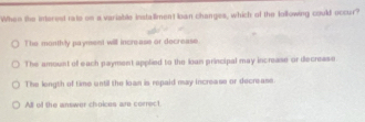 When the interest rate on a variable installmen't loan changes, which of the lollowing could occur?
The monthly payment will incre-ase or docrease.
The amount of each payment applied to the loan principal may increase or decrease
The length of time until the loan is repaid may increase or decrease
All of the answer choices are correct