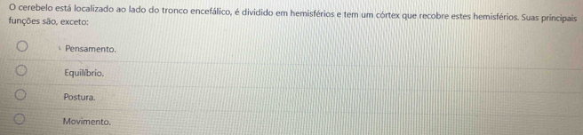 cerebelo está localizado ao lado do tronco encefálico, é dividido em hemisférios e tem um córtex que recobre estes hemisférios. Suas principais
funções são, exceto:
Pensamento.
Equilíbrio.
Postura.
Movimento.