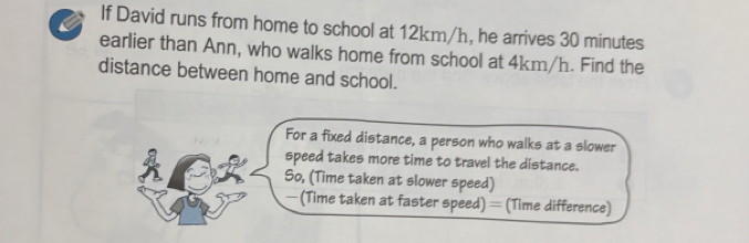 If David runs from home to school at 12km/h, he arrives 30 minutes
earlier than Ann, who walks home from school at 4km/h. Find the 
distance between home and school. 
For a fixed distance, a person who walks at a slower 
speed takes more time to travel the distance. 
So, (Time taken at slower speed) 
—(Time taken at faster speed) = (Time difference)