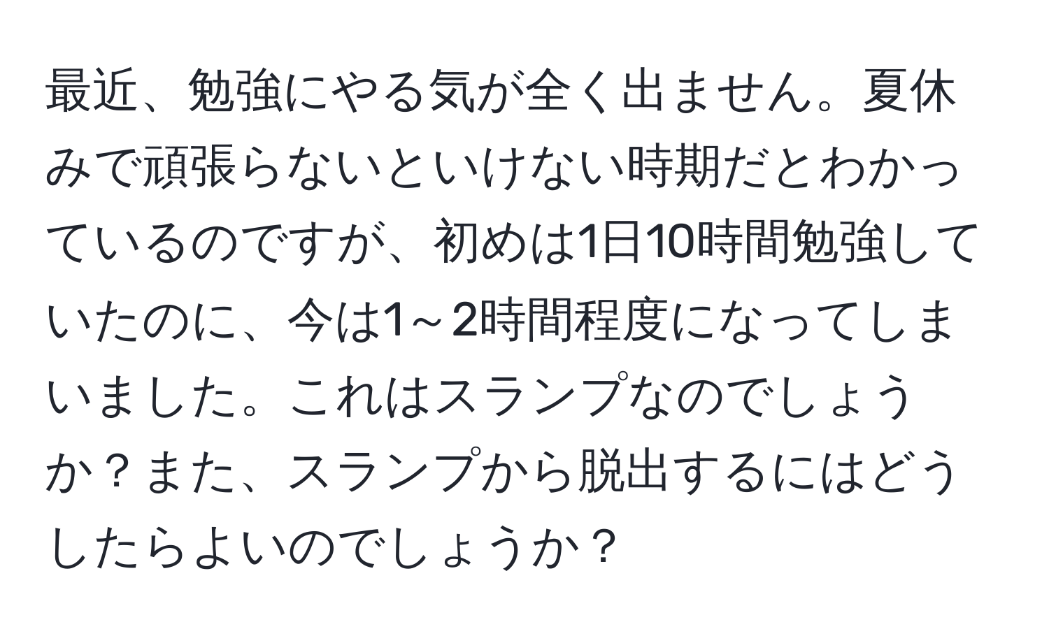 最近、勉強にやる気が全く出ません。夏休みで頑張らないといけない時期だとわかっているのですが、初めは1日10時間勉強していたのに、今は1～2時間程度になってしまいました。これはスランプなのでしょうか？また、スランプから脱出するにはどうしたらよいのでしょうか？