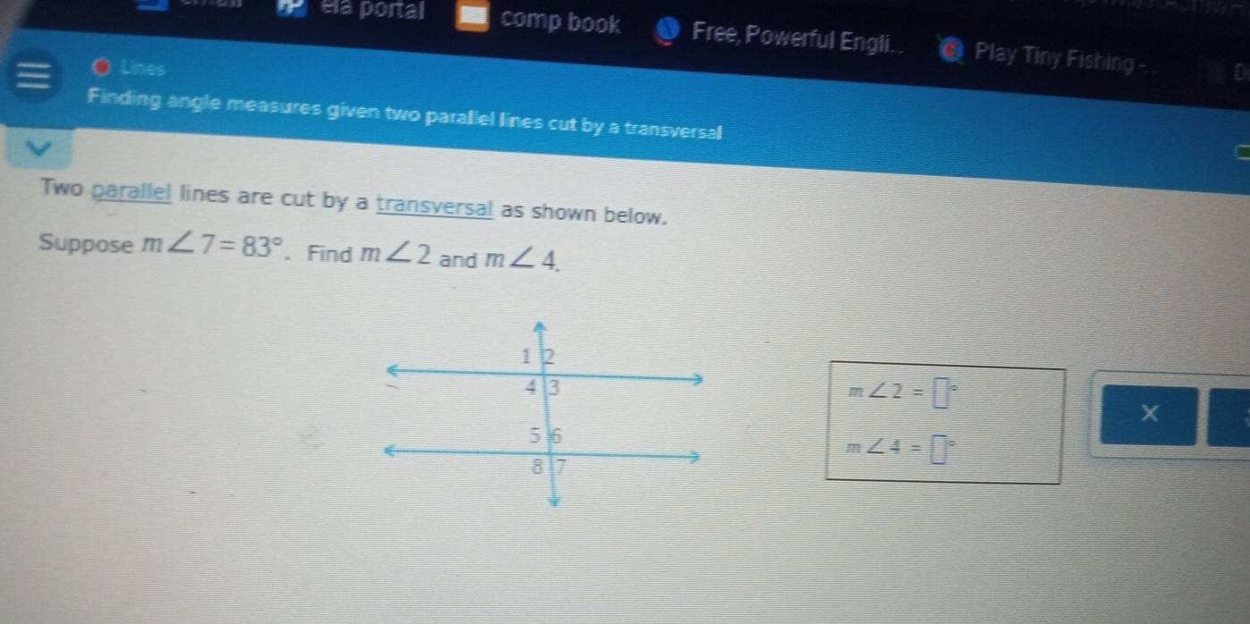 ela portal comp book Free, Powerful Engli.. Play Tiny Fishing -. 
Lines D 
Finding angle measures given two parallel lines cut by a transversal 
Two parallel lines are cut by a transversal as shown below. 
Suppose m∠ 7=83°. Find m∠ 2 and m∠ 4.
m∠ 2=□°
m∠ 4=□°