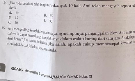 Jika roda belakang telah berputar sebanyak 10 kali, Ami telah mengayuh sepeda se
detik.
A. 10
B. 15 D. 25
C. 20 E. 30
15. Ami mengelilingi kompleks rumahnya yang mempunyai panjang jalan 2 km. Ami mempr
bahwa ia dapat mengelilingi kompleksnya dalam waktu kurang dari satu jam. Apakah pr
Ami benar? Jika benar, buktikan, Jika salah, apakah cukup mempercepat kayuhan s
menjadi 3 detik? Jelaskan jawaban Anda.
GOALS Matematíka 2 untuk SMA/MA/SMK/MAK Kelas XI