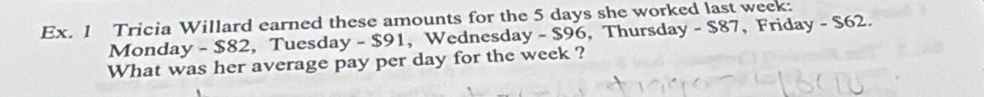 Ex. 1 Tricia Willard earned these amounts for the 5 days she worked last week : 
Monday -$82 , Tuesday - $91, Wednesday - $96, Thursday - $87, Friday - $62. 
What was her average pay per day for the week ?