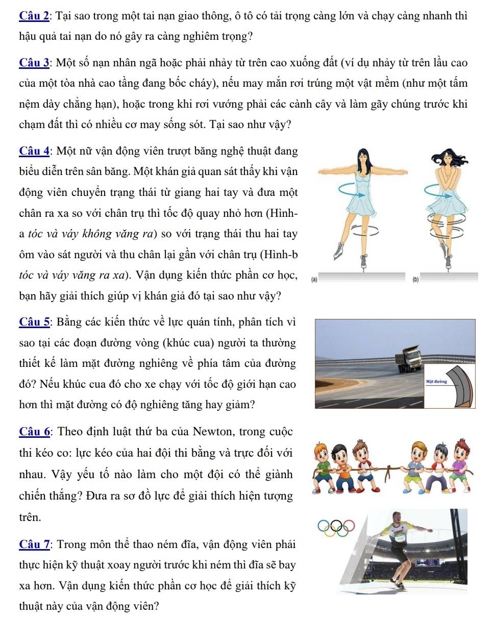Tại sao trong một tai nạn giao thông, ô tô có tải trọng càng lớn và chạy càng nhanh thì
hậu quả tai nạn do nó gây ra càng nghiêm trọng?
Câu 3: Một số nạn nhân ngã hoặc phải nhảy từ trên cao xuống đất (ví dụ nhảy từ trên lầu cao
của một tòa nhà cao tầng đang bốc cháy), nếu may mắn rơi trúng một vật mềm (như một tấm
nệm dày chẳng hạn), hoặc trong khi rơi vướng phải các cành cây và làm gãy chúng trước khi
chạm đất thì có nhiều cơ may sống sót. Tại sao như vậy?
Câu 4: Một nữ vận động viên trượt băng nghệ thuật đang
biểu diễn trên sân băng. Một khán giả quan sát thấy khi vận
động viên chuyển trạng thái từ giang hai tay và đưa một
chân ra xa so với chân trụ thì tốc độ quay nhỏ hơn (Hình-
a tóc và váy không văng ra) so với trạng thái thu hai tay
ôm vào sát người và thu chân lại gần với chân trụ (Hình-b
tóc và váy văng ra xa). Vận dụng kiến thức phần cơ học,
bạan hãy giải thích giúp vị khán giả đó tại sao như vậy?
Câu 5: Bằng các kiến thức về lực quán tính, phân tích vì
sao tại các đoạn đường vòng (khúc cua) người ta thường
thiết kế làm mặt đường nghiêng về phía tâm của đường
đó? Nếu khúc cua đó cho xe chạy với tốc độ giới hạn cao 
hơn thì mặt đường có độ nghiêng tăng hay giảm?
*  Câu 6: Theo định luật thứ ba của Newton, trong cuộc
thi kéo co: lực kéo của hai đội thi bằng và trực đối với
nhau. Vậy yếu tố nào làm cho một đội có thể giành
chiến thắng? Đưa ra sơ đồ lực để giải thích hiện tượng
trên.
Câu 7: Trong môn thể thao ném đĩa, vận động viên phải
thực hiện kỹ thuật xoay người trước khi ném thì đĩa sẽ bay
xa hơn. Vận dụng kiến thức phần cơ học để giải thích kỹ
thuật này của vận động viên?