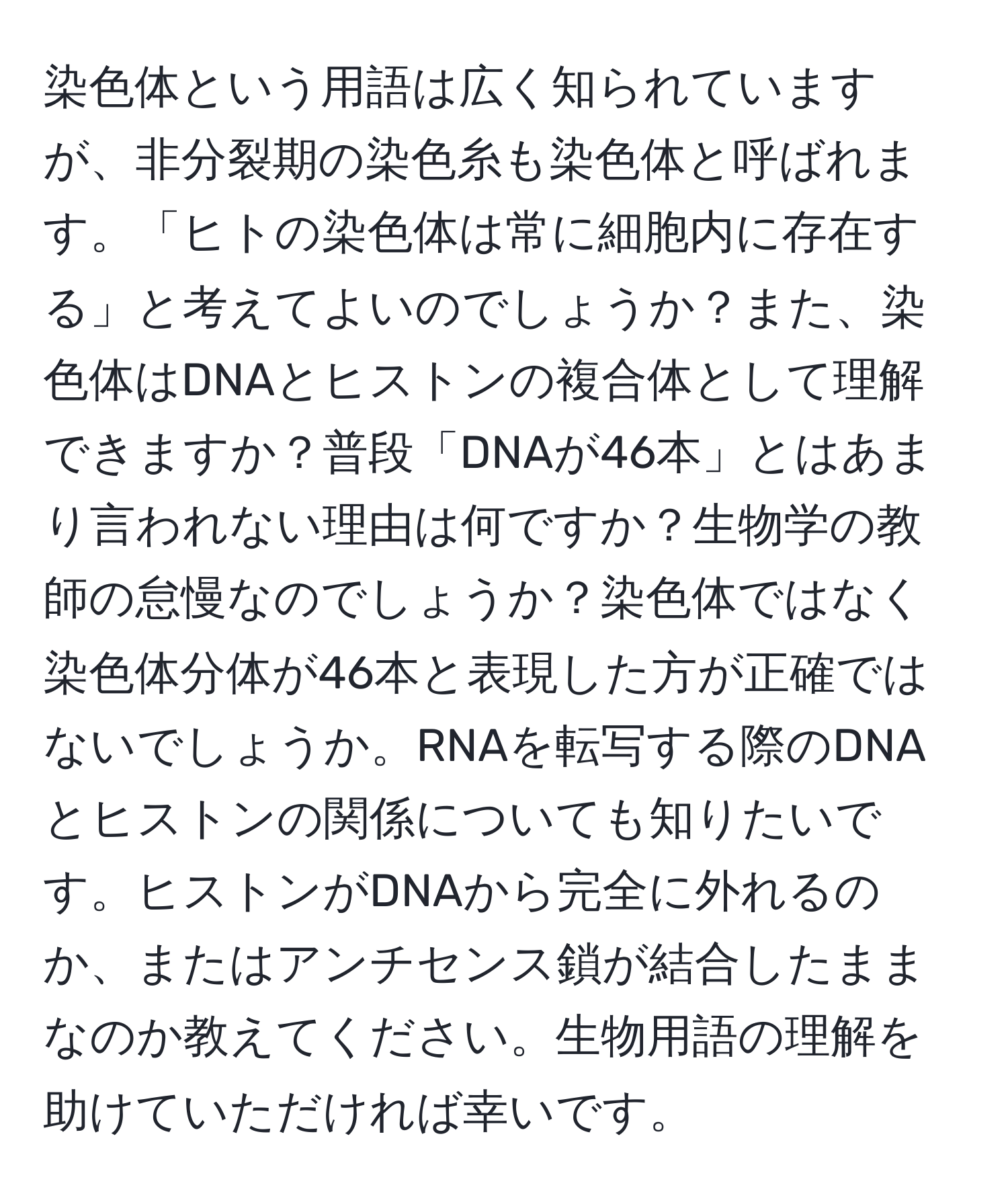 染色体という用語は広く知られていますが、非分裂期の染色糸も染色体と呼ばれます。「ヒトの染色体は常に細胞内に存在する」と考えてよいのでしょうか？また、染色体はDNAとヒストンの複合体として理解できますか？普段「DNAが46本」とはあまり言われない理由は何ですか？生物学の教師の怠慢なのでしょうか？染色体ではなく染色体分体が46本と表現した方が正確ではないでしょうか。RNAを転写する際のDNAとヒストンの関係についても知りたいです。ヒストンがDNAから完全に外れるのか、またはアンチセンス鎖が結合したままなのか教えてください。生物用語の理解を助けていただければ幸いです。