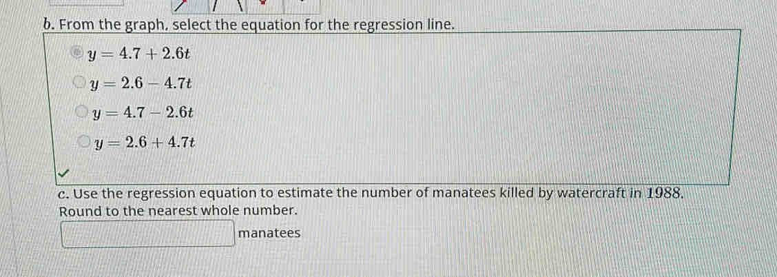 From the graph, select the equation for the regression line.
y=4.7+2.6t
y=2.6-4.7t
y=4.7-2.6t
y=2.6+4.7t
c. Use the regression equation to estimate the number of manatees killed by watercraft in 1988.
Round to the nearest whole number.
x=frac □  11000 manatees