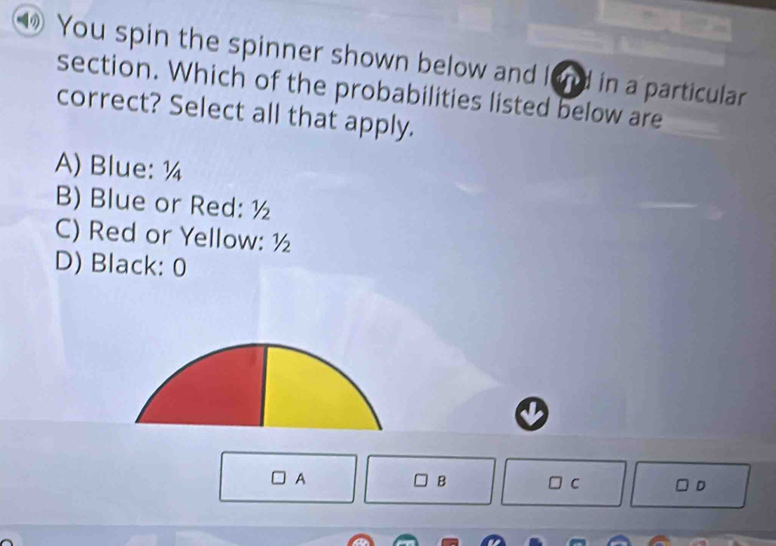 ⑩ You spin the spinner shown below and land in a particular
section. Which of the probabilities listed below are
correct? Select all that apply.
A) Blue: ¼
B) Blue or Red: ½
C) Red or Yellow: ½
D) Black: 0
A
B
C
D