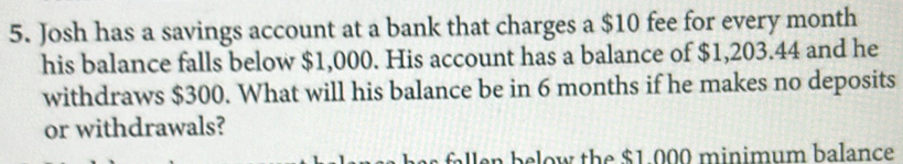 Josh has a savings account at a bank that charges a $10 fee for every month
his balance falls below $1,000. His account has a balance of $1,203.44 and he 
withdraws $300. What will his balance be in 6 months if he makes no deposits 
or withdrawals? 
n below the $1.000 minimum balance