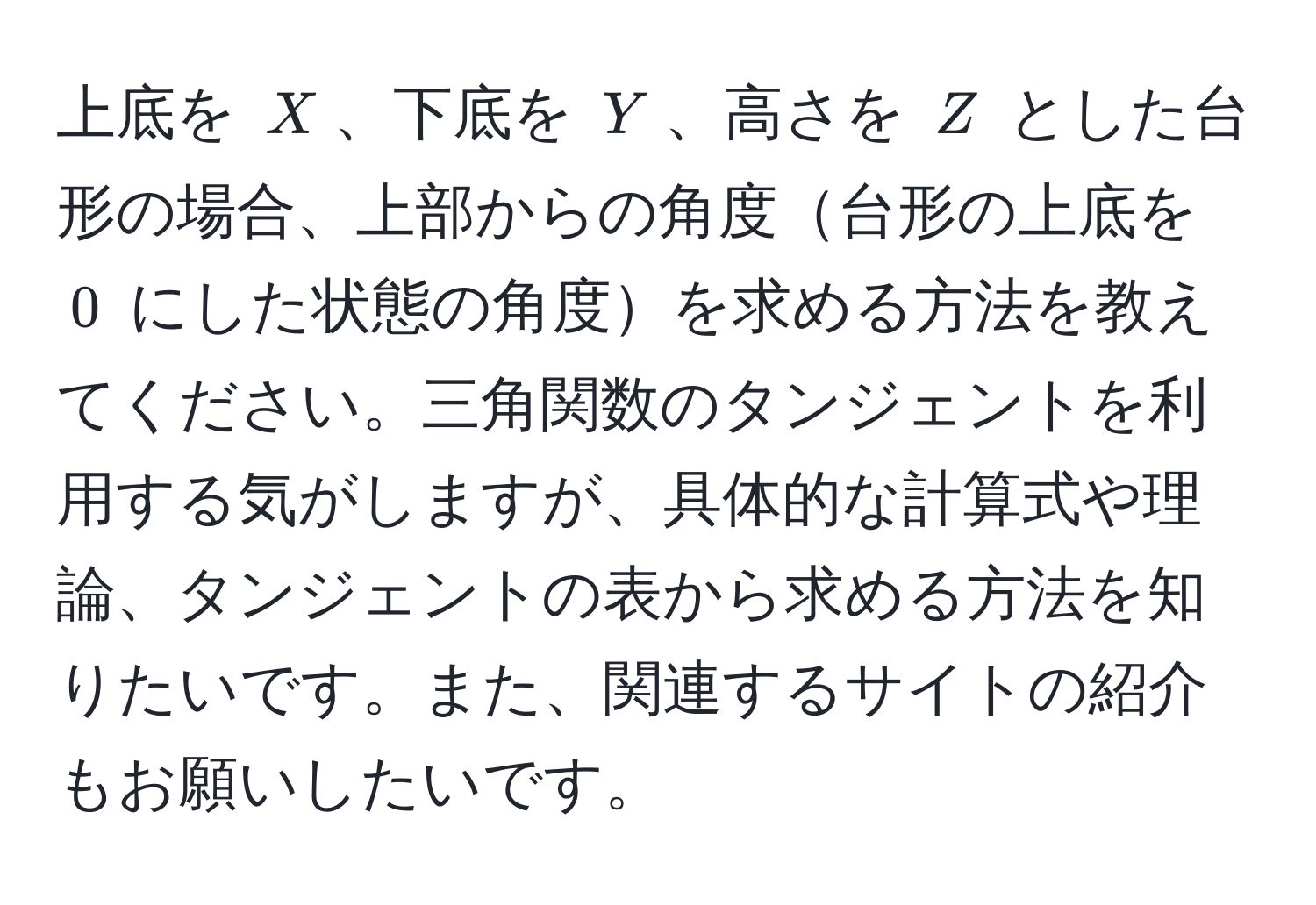 上底を $X$、下底を $Y$、高さを $Z$ とした台形の場合、上部からの角度台形の上底を $0$ にした状態の角度を求める方法を教えてください。三角関数のタンジェントを利用する気がしますが、具体的な計算式や理論、タンジェントの表から求める方法を知りたいです。また、関連するサイトの紹介もお願いしたいです。