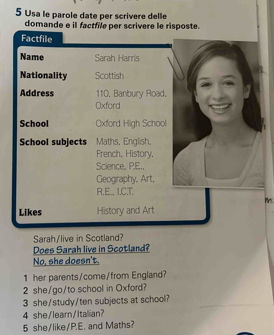 Usa le parole date per scrivere delle 
domande e il factfile per scrivere le risposte. 
Factfile 
Name Sarah Harris 
Nationality Scottish 
Address 110, Banbury Road. 
Oxford 
School Oxford High School 
School subjects Maths, English, 
French, History, 
Science, P.E., 
Geography, Art, 
R.E., I.C.T. 
m. 
Likes History and Art 
Sarah/live in Scotland? 
Does Sarah live in Scotland? 
No, she doesn't. 
1 her parents/come/from England? 
2 she/go/to school in Oxford? 
3 she/study/ten subjects at school? 
4 she/learn/Italian? 
5 she/like/P.E. and Maths?