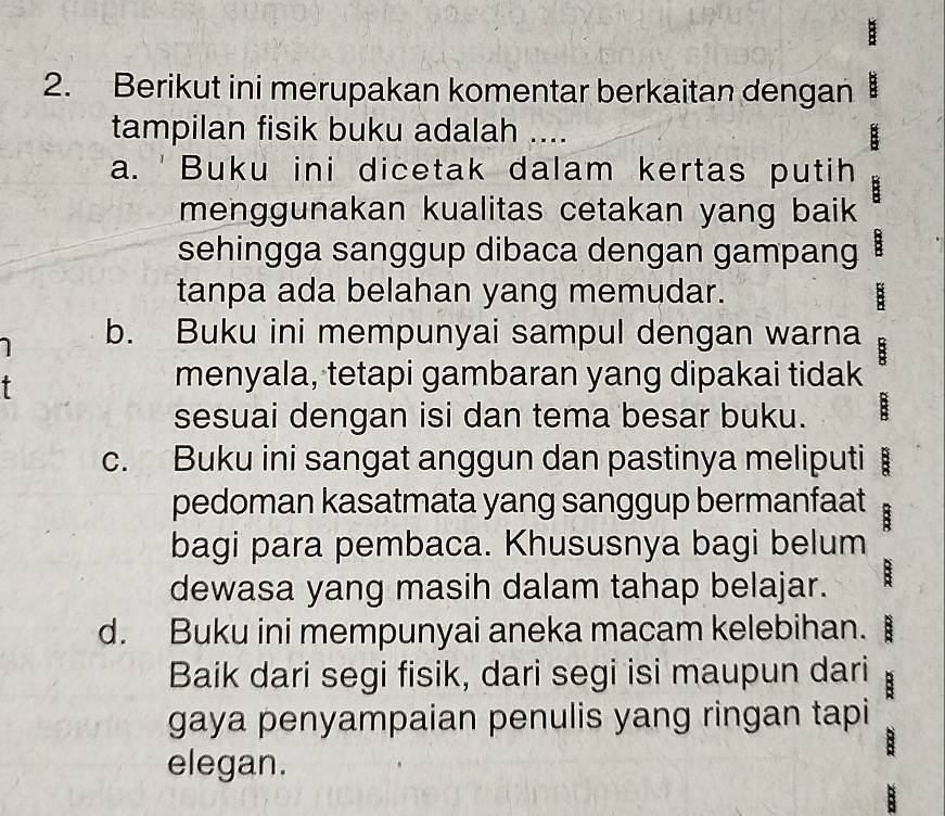 Berikut ini merupakan komentar berkaitan dengan
tampilan fisik buku adalah ....
:
a. 'Buku ini dicetak dalam kertas putih :
menggunakan kualitas cetakan yang baik
sehingga sanggup dibaca dengan gampang :
tanpa ada belahan yang memudar.
1 b. Buku ini mempunyai sampul dengan warna B
menyala, tetapi gambaran yang dipakai tidak
sesuai dengan isi dan tema besar buku. E
c. Buku ini sangat anggun dan pastinya meliputi :
pedoman kasatmata yang sanggup bermanfaat :
bagi para pembaca. Khususnya bagi belum
dewasa yang masih dalam tahap belajar. B
d. Buku ini mempunyai aneka macam kelebihan.
Baik dari segi fisik, dari segi isi maupun dari :
gaya penyampaian penulis yang ringan tapi
5
elegan.