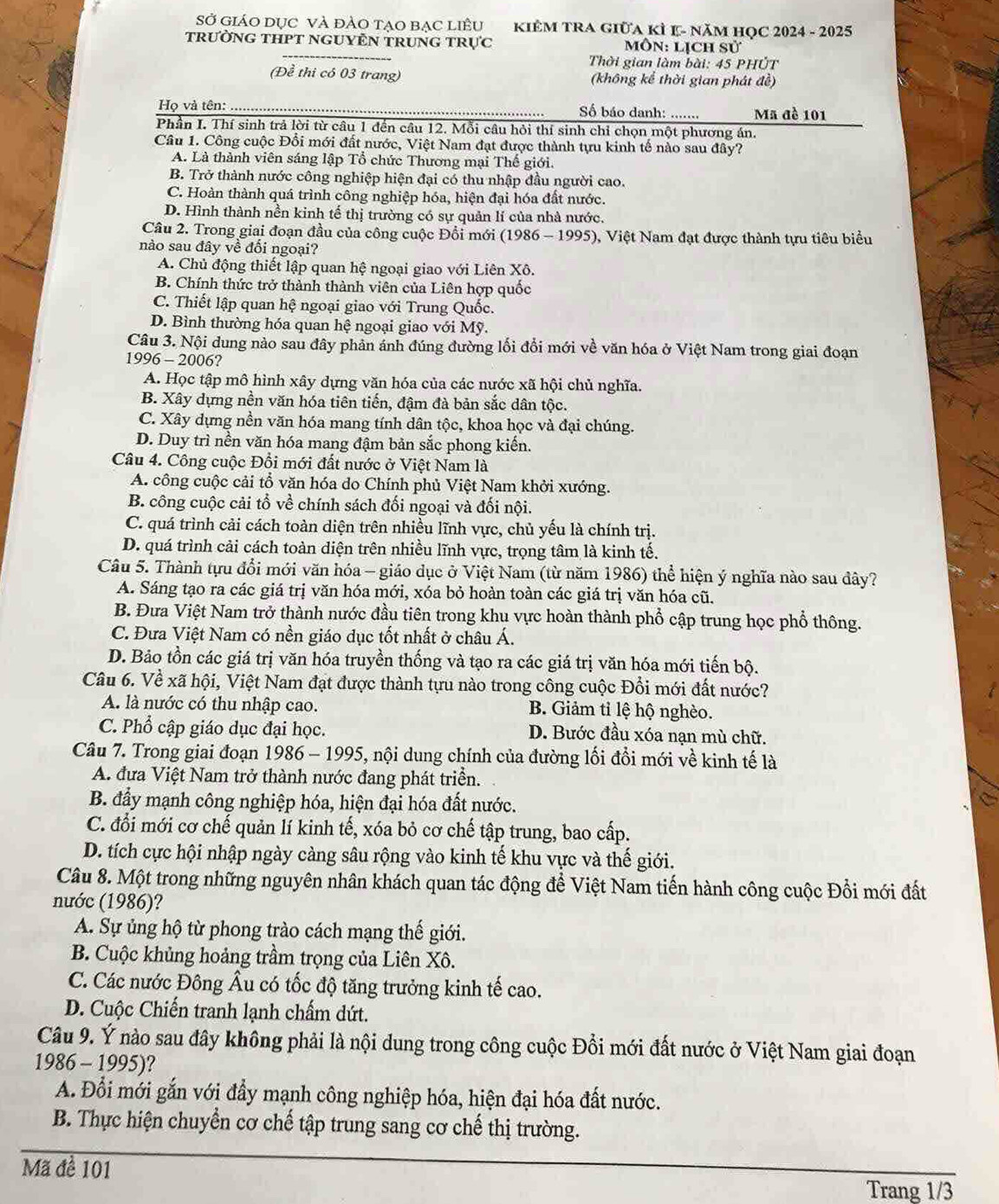 Sở GIáO DụC Và đẢO TạO bạC LiềU  KIÊM TRA Giữa kỉ K- năM HọC 2024 - 2025
trườnG tHPT ngUYÊN trung trực Môn: lịch sử
Thời gian làm bài: 45 PHÚT
(Để thi có 03 trang) (không kể thời gian phát đề)
Họ và tên: _ Số báo danh: ....... Mã đè 101
Phần I. Thí sinh trả lời từ câu 1 đến câu 12. Mỗi câu hỏi thí sinh chỉ chọn một phương án.
Câu 1. Công cuộc Đổi mới đất nước, Việt Nam đạt được thành tựu kinh tế nào sau đây?
A. Là thành viên sáng lập Tổ chức Thương mại Thế giới.
B. Trở thành nước công nghiệp hiện đại có thu nhập đầu người cao.
C. Hoàn thành quá trình công nghiệp hóa, hiện đại hóa đất nước.
D. Hình thành nền kinh tế thị trường có sự quản lí của nhà nước.
Câu 2. Trong giai đoạn đầu của công cuộc Đổi mới (1986 - 1995), Việt Nam đạt được thành tựu tiêu biểu
nào sau đây về đối ngoại?
A. Chủ động thiết lập quan hệ ngoại giao với Liên Xô.
B. Chính thức trở thành thành viên của Liên hợp quốc
C. Thiết lập quan hệ ngoại giao với Trung Quốc.
D. Bình thường hóa quan hệ ngoại giao với Mỹ.
Câu 3. Nội dung nào sau đây phản ánh đúng đường lối đổi mới về văn hóa ở Việt Nam trong giai đoạn
1996 - 2006?
A. Học tập mô hình xây dựng văn hóa của các nước xã hội chủ nghĩa.
B. Xây dựng nền văn hóa tiên tiến, đậm đà bản sắc dân tộc.
C. Xây dựng nền văn hóa mang tính dân tộc, khoa học và đại chúng.
D. Duy trì nền văn hóa mang đậm bản sắc phong kiến.
Câu 4. Công cuộc Đổi mới đất nước ở Việt Nam là
A. công cuộc cải tổ văn hóa do Chính phủ Việt Nam khởi xướng.
B. công cuộc cải tổ về chính sách đối ngoại và đối nội.
C. quá trình cải cách toàn diện trên nhiều lĩnh vực, chủ yếu là chính trị.
D. quá trình cải cách toàn diện trên nhiều lĩnh vực, trọng tâm là kinh tế.
Câu 5. Thành tựu đổi mới văn hóa - giáo dục ở Việt Nam (từ năm 1986) thể hiện ý nghĩa nào sau đây?
A. Sáng tạo ra các giá trị văn hóa mới, xóa bỏ hoàn toàn các giá trị văn hóa cũ.
B. Đưa Việt Nam trở thành nước đầu tiên trong khu vực hoàn thành phổ cập trung học phổ thông.
C. Đưa Việt Nam có nền giáo dục tốt nhất ở châu Á.
D. Bảo tồn các giá trị văn hóa truyền thống và tạo ra các giá trị văn hóa mới tiến bộ.
Câu 6. Về xã hội, Việt Nam đạt được thành tựu nào trong công cuộc Đổi mới đất nước?
A. là nước có thu nhập cao. B. Giảm tỉ lệ hộ nghèo.
C. Phổ cập giáo dục đại học. D. Bước đầu xóa nạn mù chữ.
Câu 7. Trong giai đoạn 1986 - 1995, nội dung chính của đường lối đổi mới về kinh tế là
A. đưa Việt Nam trở thành nước đang phát triển.
B. đẩy mạnh công nghiệp hóa, hiện đại hóa đất nước.
C. đổi mới cơ chế quản lí kinh tế, xóa bỏ cơ chế tập trung, bao cấp.
D. tích cực hội nhập ngày càng sâu rộng vào kinh tế khu vực và thế giới.
Câu 8. Một trong những nguyên nhân khách quan tác động để Việt Nam tiến hành công cuộc Đổi mới đất
nước (1986)?
A. Sự ủng hộ từ phong trào cách mạng thế giới.
B. Cuộc khủng hoảng trầm trọng của Liên Xô.
C. Các nước Đông Âu có tốc độ tăng trưởng kinh tế cao.
D. Cuộc Chiến tranh lạnh chẩm dứt.
Câu 9. Ý nào sau đây không phải là nội dung trong công cuộc Đồi mới đất nước ở Việt Nam giai đoạn
1986 - 1995)?
A. Đổi mới gắn với đầy mạnh công nghiệp hóa, hiện đại hóa đất nước.
B. Thực hiện chuyển cơ chế tập trung sang cơ chế thị trường.
Mã đề 101
Trang 1/3
