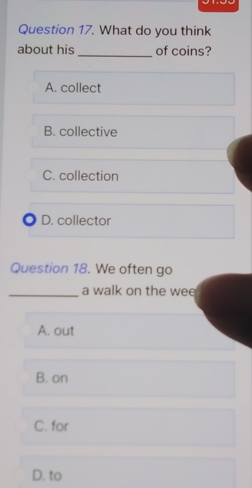 What do you think
about his _of coins?
A. collect
B. collective
C. collection
D. collector
Question 18. We often go
_a walk on the wee
A. out
B. on
C. for
D. to