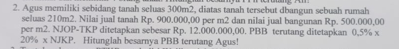 dng Am: 
2. Agus memiliki sebidang tanah seluas 300m2, diatas tanah tersebut dbangun sebuah rumah 
seluas 210m2. Nilai jual tanah Rp. 900.000,00 per m2 dan nilai jual bangunan Rp. 500.000,00
per m2. NJOP-TKP ditetapkan sebesar Rp. 12.000.000,00. PBB terutang ditetapkan 0,5% x
20% x NJKP. Hitunglah besarnya PBB terutang Agus!