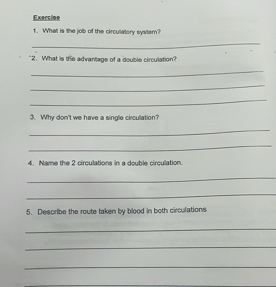 What is the job of the circulatory system? 
_ 
2. What is the advantage of a double circulation? 
_ 
_ 
_ 
3. Why don't we have a single circulation? 
_ 
_ 
4. Name the 2 circulations in a double circulation. 
_ 
_ 
5. Describe the route taken by blood in both circulations 
_ 
_ 
_ 
_