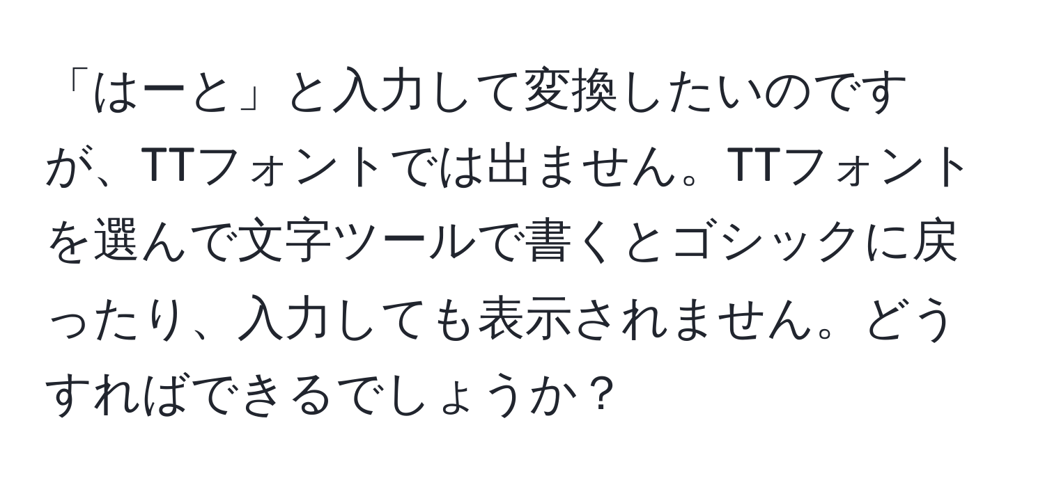 「はーと」と入力して変換したいのですが、TTフォントでは出ません。TTフォントを選んで文字ツールで書くとゴシックに戻ったり、入力しても表示されません。どうすればできるでしょうか？