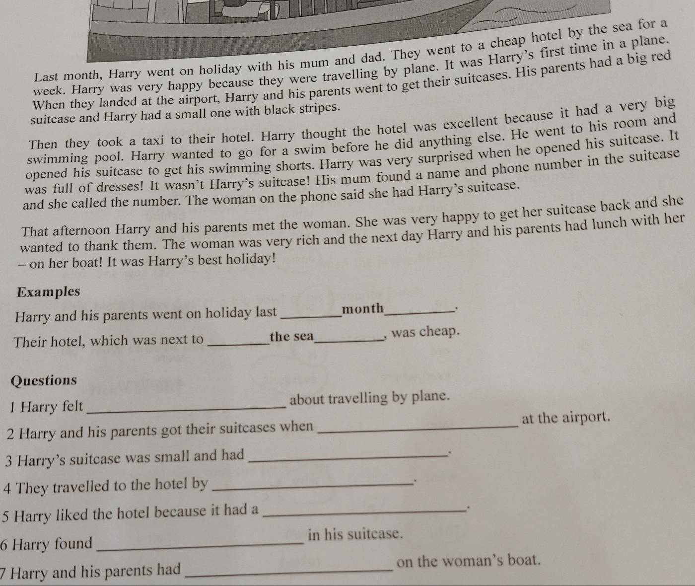 Last month, Harry went on holiday with his mum and dad. They went to a cheap hotel by the sea for a 
week. Harry was very happy because they were travelling by plane. It was Harry’s first time in a plane. 
When they landed at the airport, Harry and his parents went to get their suitcases. His parents had a big red 
suitcase and Harry had a small one with black stripes. 
Then they took a taxi to their hotel. Harry thought the hotel was excellent because it had a very big 
swimming pool. Harry wanted to go for a swim before he did anything else. He went to his room and 
opened his suitcase to get his swimming shorts. Harry was very surprised when he opened his suitcase. It 
was full of dresses! It wasn’t Harry's suitcase! His mum found a name and phone number in the suitcase 
and she called the number. The woman on the phone said she had Harry’s suitcase. 
That afternoon Harry and his parents met the woman. She was very happy to get her suitcase back and she 
wanted to thank them. The woman was very rich and the next day Harry and his parents had lunch with her 
- on her boat! It was Harry’s best holiday! 
Examples 
Harry and his parents went on holiday last _month_ . 
Their hotel, which was next to _the sea_ , was cheap. 
Questions 
1 Harry felt _about travelling by plane. 
at the airport. 
2 Harry and his parents got their suitcases when_ 
3 Harry’s suitcase was small and had_ 
4 They travelled to the hotel by_ 
. 
5 Harry liked the hotel because it had a_ 
. 
in his suitcase. 
6 Harry found_ 
on the woman’s boat. 
7 Harry and his parents had_