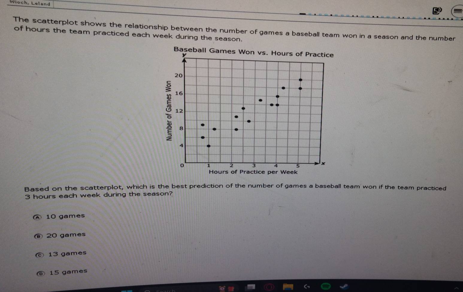Wioch, Leland
The scatterplot shows the relationship between the number of games a baseball team won in a season and the number
of hours the team practiced each week during the season.
Baseball Games Won vs. Hours of Practice
y
20
16
12
8
4
1 2
5 x
Hours of Practice per Week
Based on the scatterplot, which is the best prediction of the number of games a baseball team won if the team practiced
3 hours each week during the season?
A 10 games
⑥ 20 games
© 13 games
⑥ 15 games