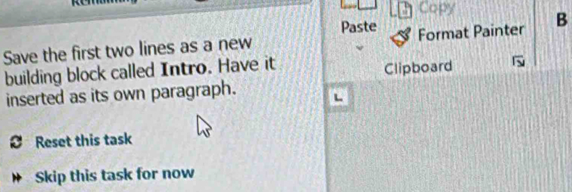 Copy 
Paste 
Save the first two lines as a new Format Painter B 
building block called Intro. Have it Clipboard 
inserted as its own paragraph. 
Reset this task 
Skip this task for now