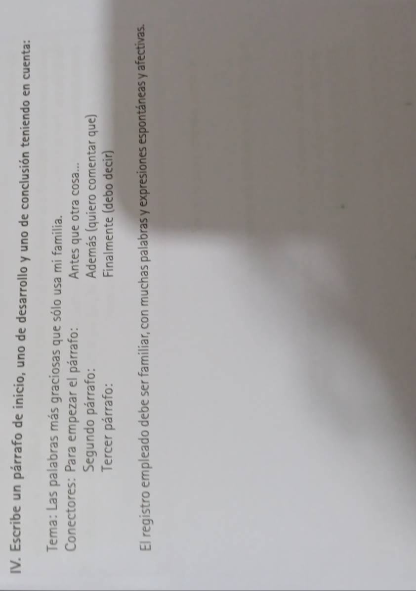 Escribe un párrafo de inicio, uno de desarrollo y uno de conclusión teniendo en cuenta: 
Tema: Las palabras más graciosas que sólo usa mi familia. 
Conectores: Para empezar el párrafo: Antes que otra cosa... 
Segundo párrafo: Además (quiero comentar que) 
Tercer párrafo: Finalmente (debo decir) 
El registro empleado debe ser familiar, con muchas palabras y expresiones espontáneas y afectivas.