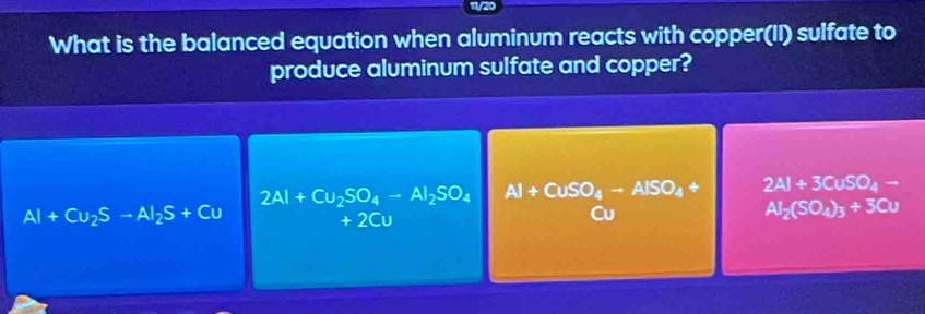 What is the balanced equation when aluminum reacts with copper(II) sulfate to
produce aluminum sulfate and copper?
2Al+Cu_2SO_4-Al_2SO_4 Al+CuSO_4to AlSO_4+ 2Al+3CuSO_4-
Al+Cu_2S-Al_2S+Cu
+2Cu
Cu
Al_2(SO_4)_3+3Cu