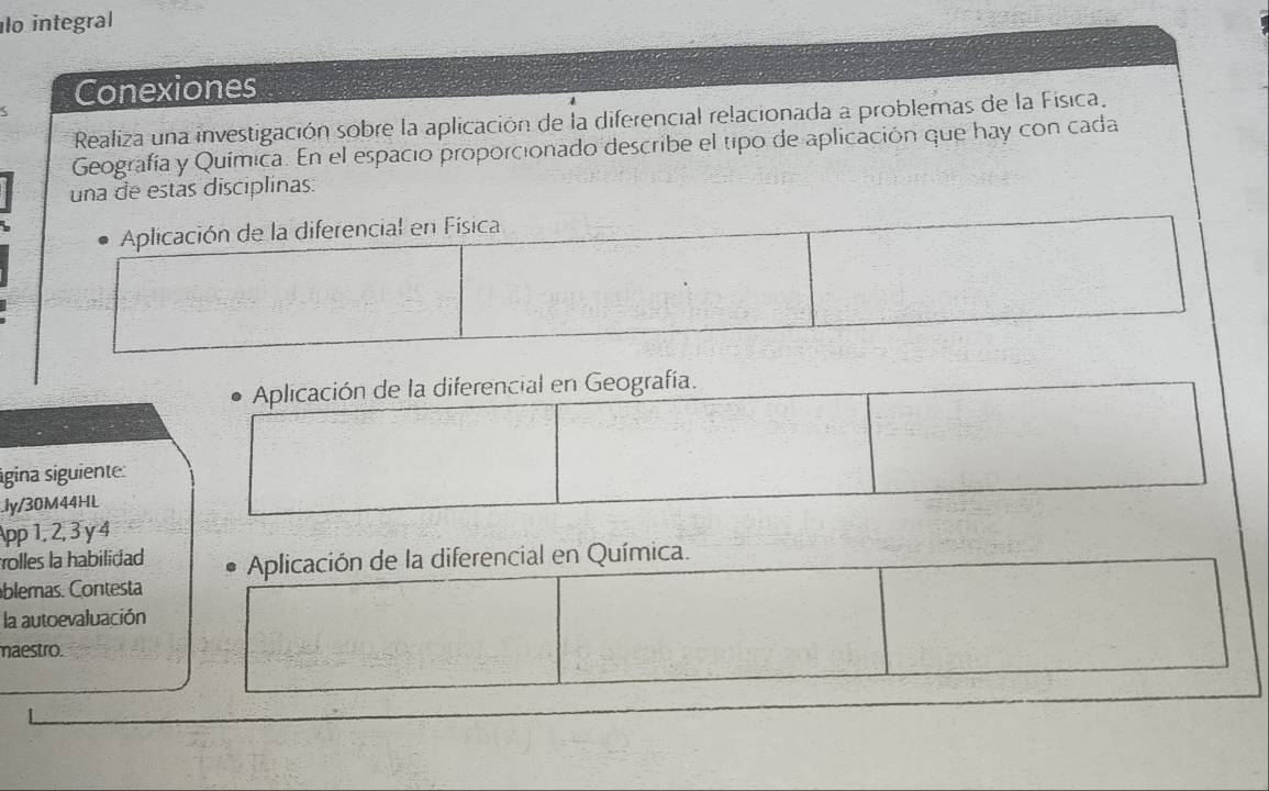 lo integral
< Conexiones
Realiza una investigación sobre la aplicación de la diferencial relacionada a problemas de la Física.
Geografía y Química. En el espacio proporcionado describe el tipo de aplicación que hay con cada
una de estas disciplinas.
 Aplicación de la diferencial en Física
Aplicación de la diferencial en Geografía.
sigina siguiente:
.ly/30M44HL
App 1, 2, 3 y 4
olles la habilidad Aplicación de la diferencial en Química.
blemas. Contesta
la autoevaluación
maestro.