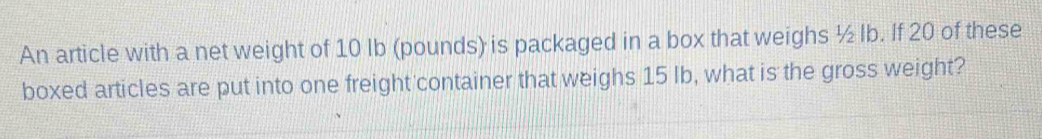 An article with a net weight of 10 Ib (pounds) is packaged in a box that weighs ½ Ib. If 20 of these 
boxed articles are put into one freight container that weighs 15 Ib, what is the gross weight?