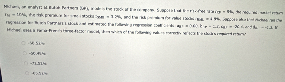 Michael, an analyst at Butoh Partners (BP), models the stock of the company. Suppose that the risk-free rate r_RF=5% , the required market return
r_M=10% , the risk premium for small stocks r_SMB=3.2% , and the risk premium for value stocks r_HML=4.8%. Suppose also that Michael ran the
regression for Butoh Partners’s stock and estimated the following regression coefficients: a_BP=0.00, b_BP=1.2, c_BP=-20.4 , and d_BP=-1.3.1
Michael uses a Fama-French three-factor model, then which of the following values correctly reflects the stock’s required return?
-60.52%
-50.48%
-72.52%
-65.52%