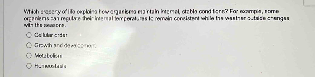 Which property of life explains how organisms maintain internal, stable conditions? For example, some
organisms can regulate their internal temperatures to remain consistent while the weather outside changes
with the seasons.
Cellular order
Growth and development
Metabolism
Homeostasis