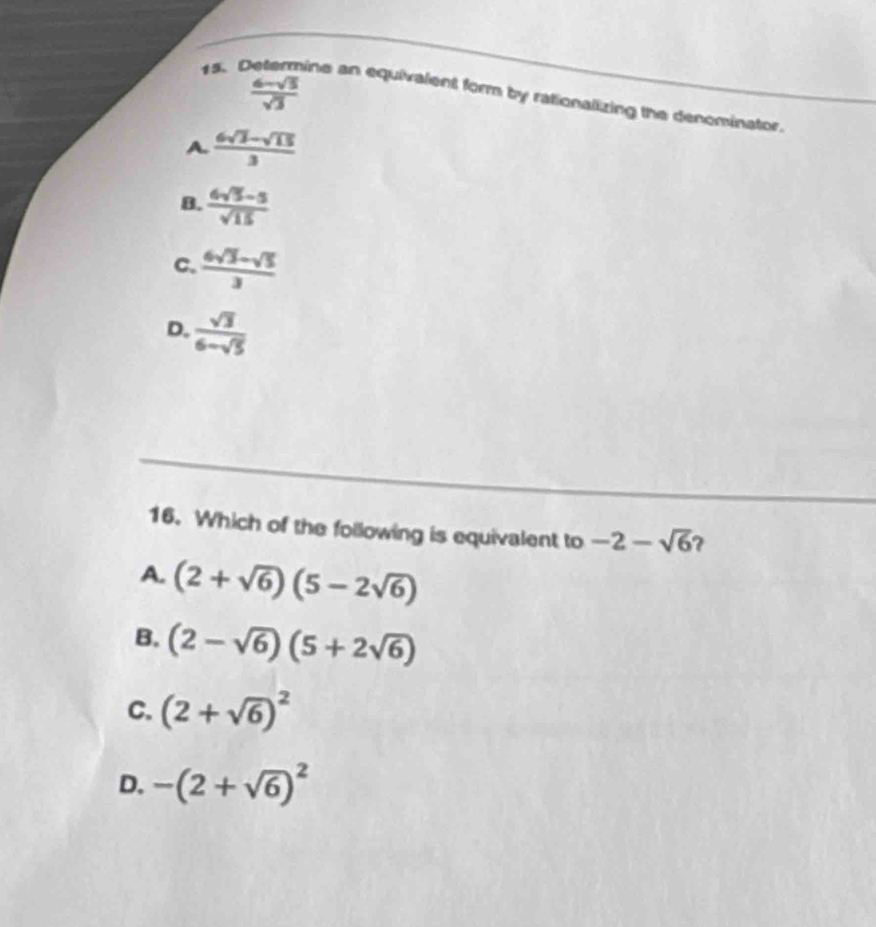  (6-sqrt(3))/sqrt(3) 
15、 ine an equivalent form by rationalizing the denominator.
A  (6sqrt(3)-sqrt(13))/3 
B.  (6sqrt(5)-5)/sqrt(15) 
C.  (6sqrt(3)-sqrt(5))/3 
D.  sqrt(3)/6-sqrt(5) 
16. Which of the following is equivalent to -2-sqrt(6) ?
A. (2+sqrt(6))(5-2sqrt(6))
B. (2-sqrt(6))(5+2sqrt(6))
C. (2+sqrt(6))^2
D. -(2+sqrt(6))^2