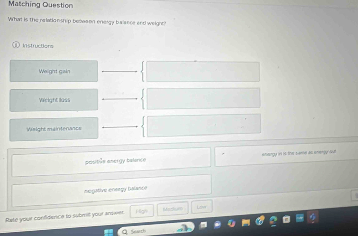 Matching Question
What is the relationship between energy balance and weight?
Instructions
Weight gain
Weight loss
Weight maintenance
positive energy balance energy in is the same as energy out
negative energy balance
Rate your confidence to submit your answer. High Medlium Low
Q Search