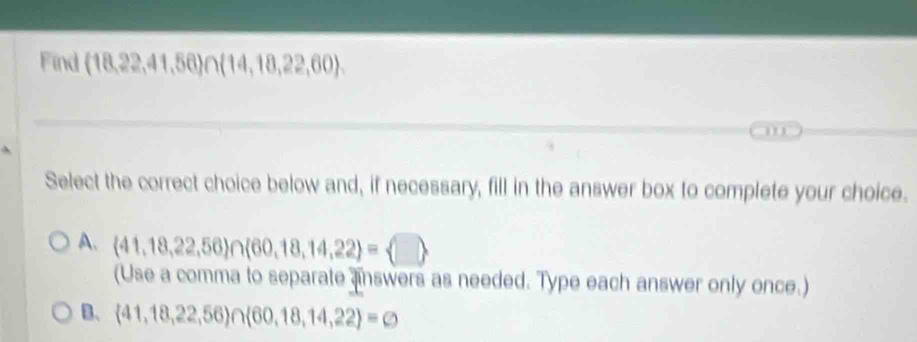 Find (18,22,41,56)∩ (14,18,22,60). 
' 
Select the correct choice below and, if necessary, fill in the answer box to complete your choice.
A、  41,18,22,56 ∩  60,18,14,22 = □ 
(Use a comma to separate answers as needed. Type each answer only once.)
B、  41,18,22,56)∩  60,18,14,22 =varnothing