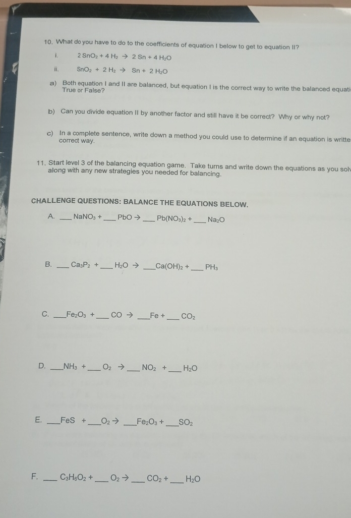 What do you have to do to the coefficients of equation I below to get to equation II? 
i. 2SnO_2+4H_2to 2Sn+4H_2O
ii. SnO_2+2H_2to Sn+2H_2O
a) Both equation I and II are balanced, but equation I is the correct way to write the balanced equati 
True or False? 
b) Can you divide equation II by another factor and still have it be correct? Why or why not? 
c) In a complete sentence, write down a method you could use to determine if an equation is writte 
correct way. 
11. Start level 3 of the balancing equation game. Take turns and write down the equations as you sol 
along with any new strategies you needed for balancing. 
CHALLENGE QUESTIONS: BALANCE THE EQUATIONS BELOW. 
A. _ NaNO_3+ _  PbOto _  Pb(NO_3)_2+ _  Na_2O
B. _ Ca_3P_2+ _ H_2Oto _ Ca(OH)_2+ _ PH_3
C. _ Fe_2O_3+ _  COto _  Fe+ _  CO_2
D. _ NH_3+ _  O_2to _ NO_2+ _ H_2O
E. _ FeS+ _ O_2to _ Fe_2O_3+ _ SO_2
F. _ C_3H_6O_2+ _ O_2to _ CO_2+ _ H_2O